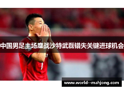 中国男足主场鏖战沙特武磊错失关键进球机会