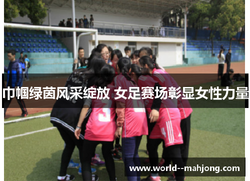 巾帼绿茵风采绽放 女足赛场彰显女性力量