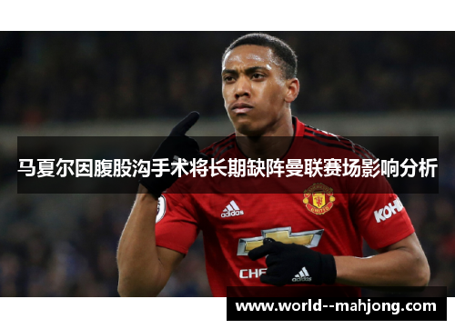 马夏尔因腹股沟手术将长期缺阵曼联赛场影响分析 马夏尔因腹股沟手术将长期缺阵曼联赛场影响分析