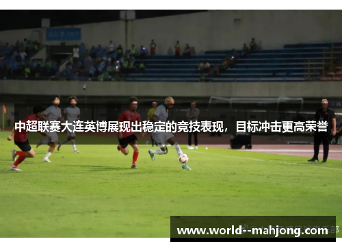 中超联赛大连英博展现出稳定的竞技表现,目标冲击更高荣誉 中超联赛大连英博展现出稳定的竞技表现,目标冲击更高荣誉
