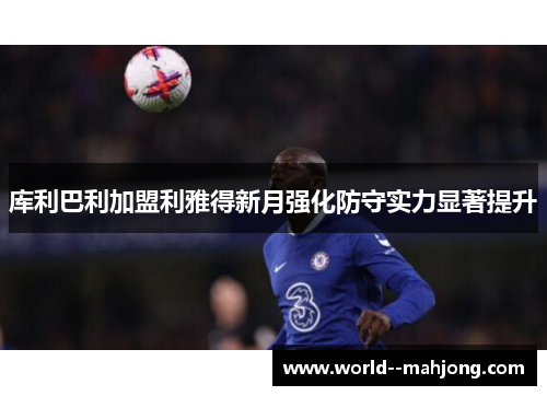 库利巴利加盟利雅得新月强化防守实力显著提升 库利巴利加盟利雅得新月强化防守实力显著提升